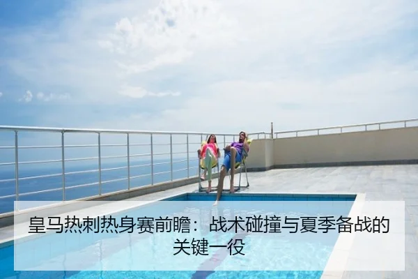 皇马热刺热身赛前瞻：战术碰撞与夏季备战的关键一役