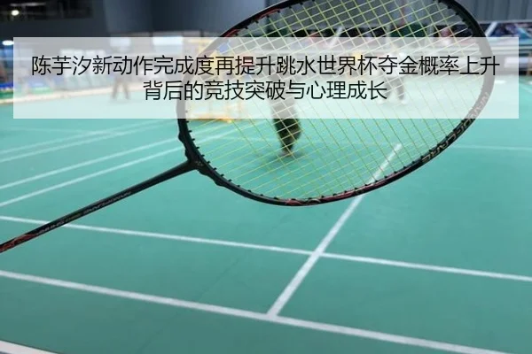 陈芋汐新动作完成度再提升跳水世界杯夺金概率上升背后的竞技突破与心理成长