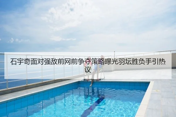 石宇奇面对强敌前网前争夺策略曝光羽坛胜负手引热议