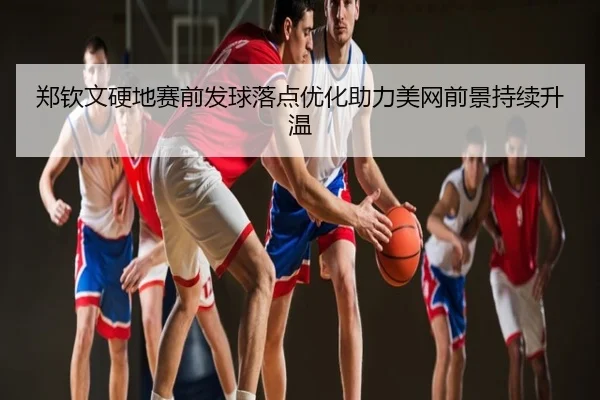 郑钦文硬地赛前发球落点优化助力美网前景持续升温