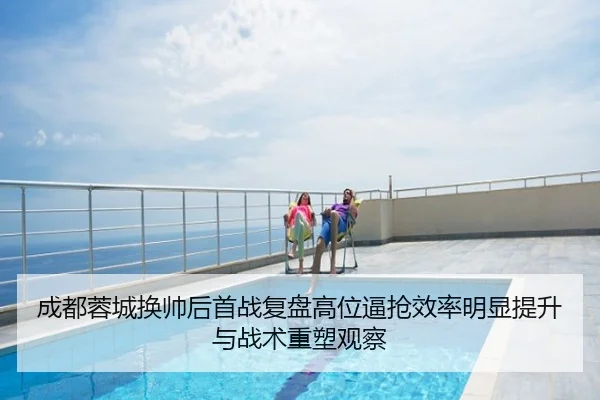 成都蓉城换帅后首战复盘高位逼抢效率明显提升与战术重塑观察