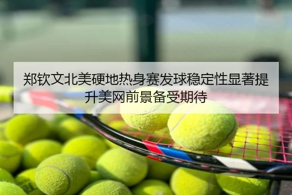 郑钦文北美硬地热身赛发球稳定性显著提升美网前景备受期待