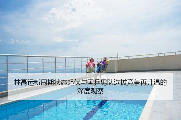 林高远新周期状态起伏与国乒男队选拔竞争再升温的深度观察