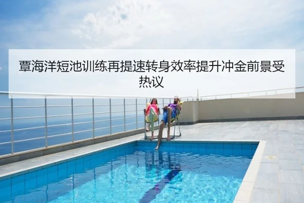 覃海洋短池训练再提速转身效率提升冲金前景受热议