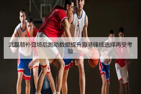 武磊替补登场后跑动数据提升海港锋线选择再受考验
